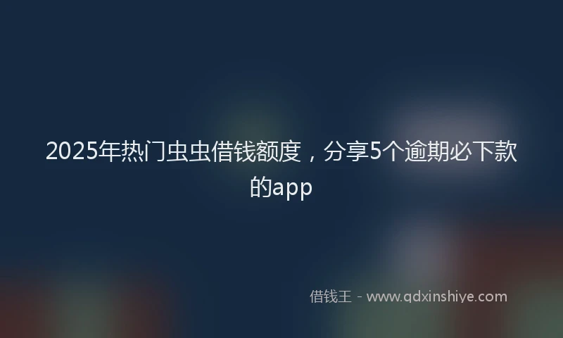 2025年热门虫虫借钱额度，分享5个逾期必下款的app