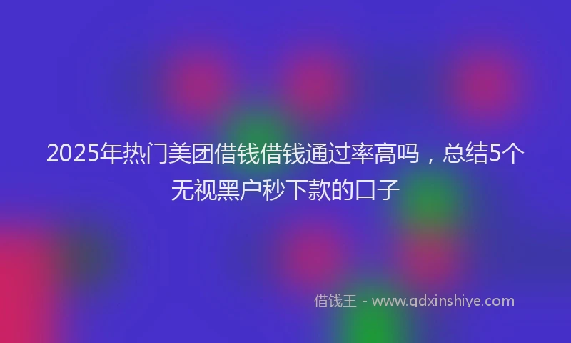 2025年热门美团借钱借钱通过率高吗，总结5个无视黑户秒下款的口子