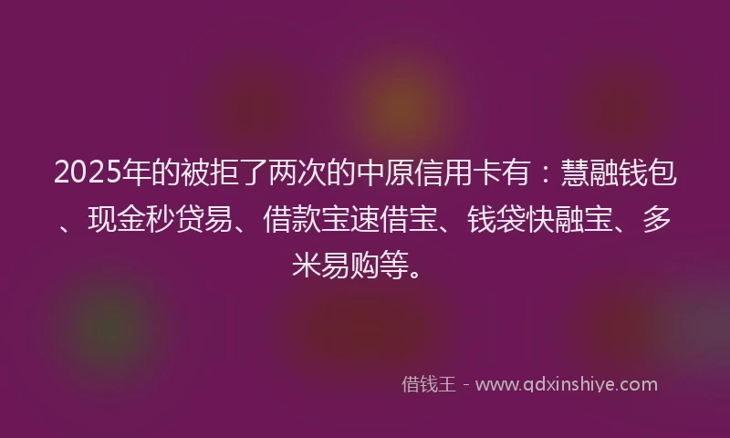 2025年的被拒了两次的中原信用卡有：慧融钱包、现金秒贷易、借款宝速借宝、钱袋快融宝、多米易购等。