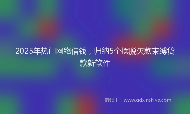 2025年热门网络借钱，归纳5个摆脱欠款束缚贷款新软件