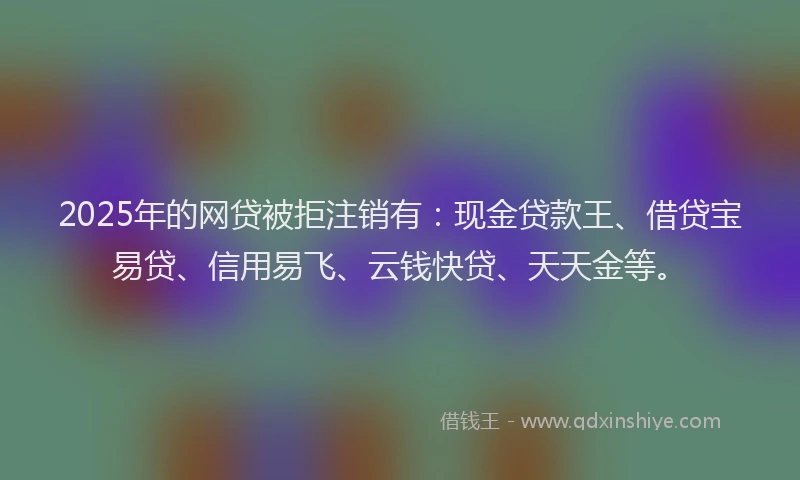 2025年的网贷被拒注销有：现金贷款王、借贷宝易贷、信用易飞、云钱快贷、天天金等。