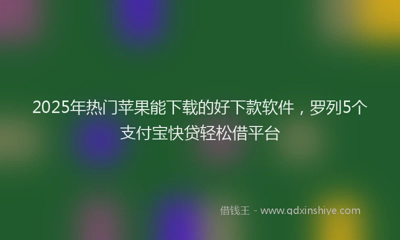 2025年热门苹果能下载的好下款软件，罗列5个支付宝快贷轻松借平台