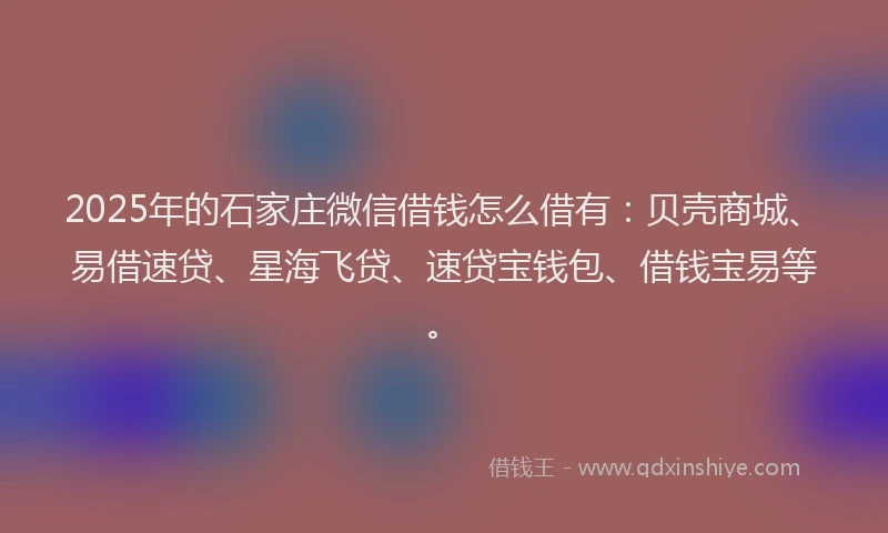 2025年的石家庄微信借钱怎么借有：贝壳商城、易借速贷、星海飞贷、速贷宝钱包、借钱宝易等。