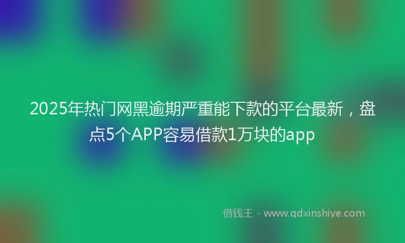 2025年热门网黑逾期严重能下款的平台最新，盘点5个APP容易借款1万块的app