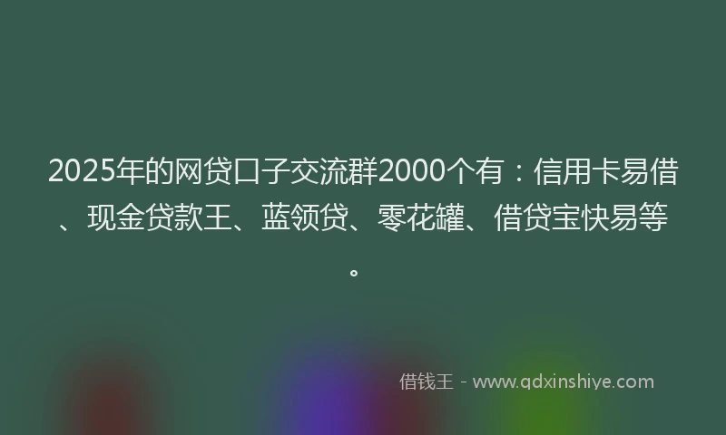 2025年的网贷口子交流群2000个有：信用卡易借、现金贷款王、蓝领贷、零花罐、借贷宝快易等。