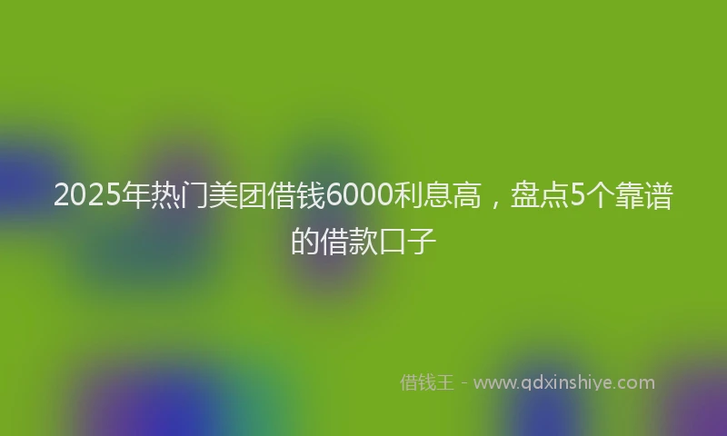 2025年热门美团借钱6000利息高，盘点5个靠谱的借款口子