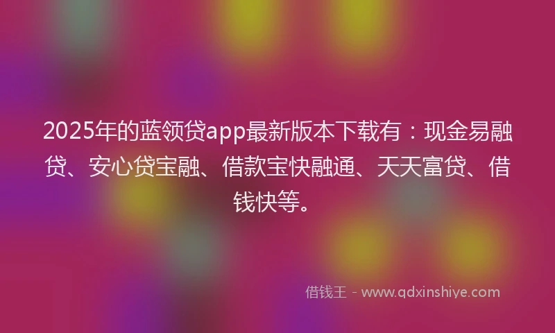 2025年的蓝领贷app最新版本下载有：现金易融贷、安心贷宝融、借款宝快融通、天天富贷、借钱快等。