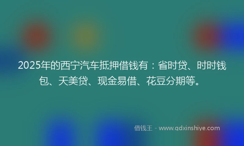 2025年的西宁汽车抵押借钱有：省时贷、时时钱包、天美贷、现金易借、花豆分期等。