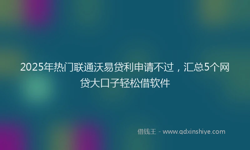 2025年热门联通沃易贷利申请不过，汇总5个网贷大口子轻松借软件