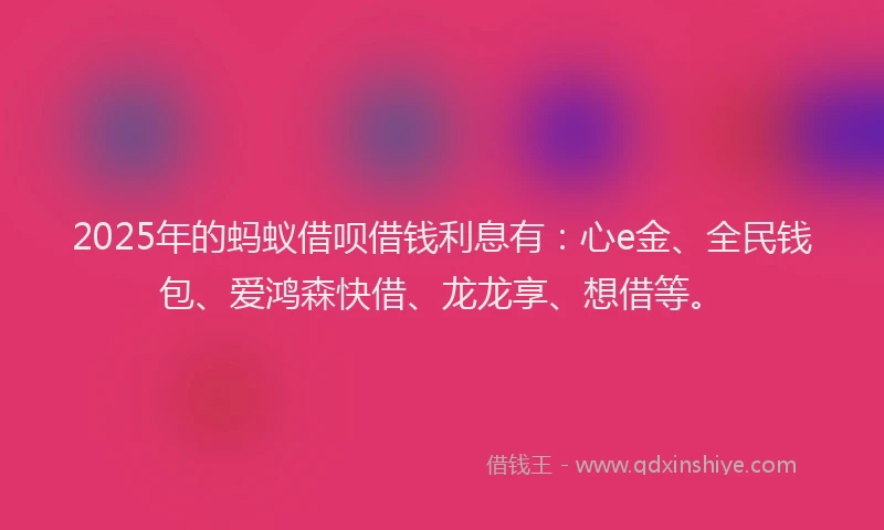 2025年的蚂蚁借呗借钱利息有：心e金、全民钱包、爱鸿森快借、龙龙享、想借等。