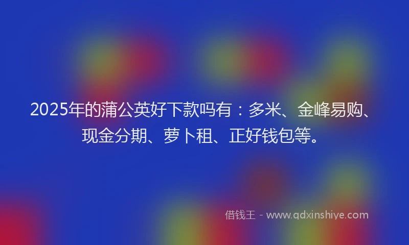 2025年的蒲公英好下款吗有：多米、金峰易购、现金分期、萝卜租、正好钱包等。