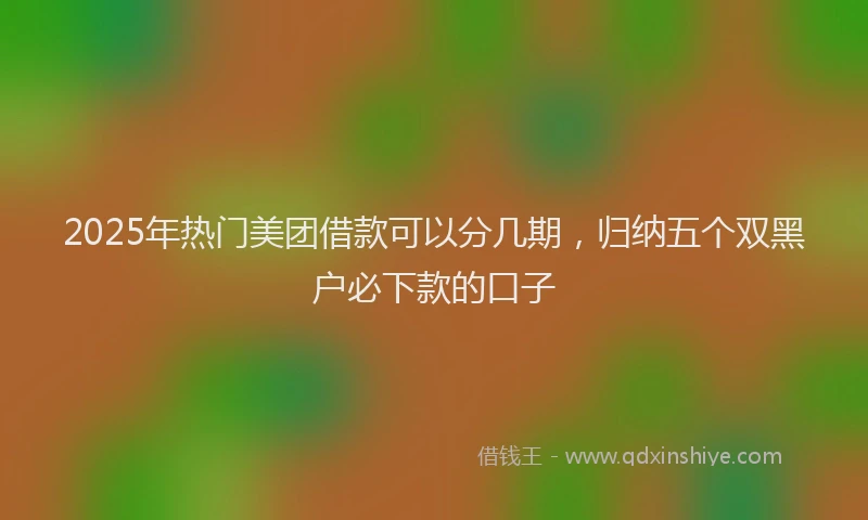 2025年热门美团借款可以分几期，归纳五个双黑户必下款的口子