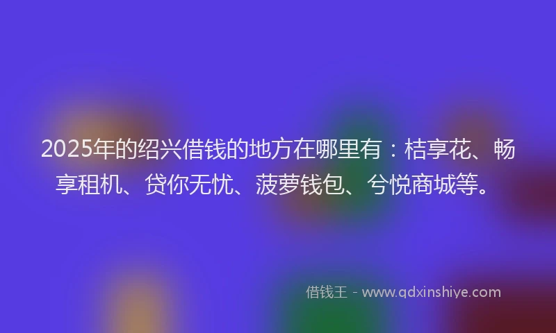 2025年的绍兴借钱的地方在哪里有：桔享花、畅享租机、贷你无忧、菠萝钱包、兮悦商城等。