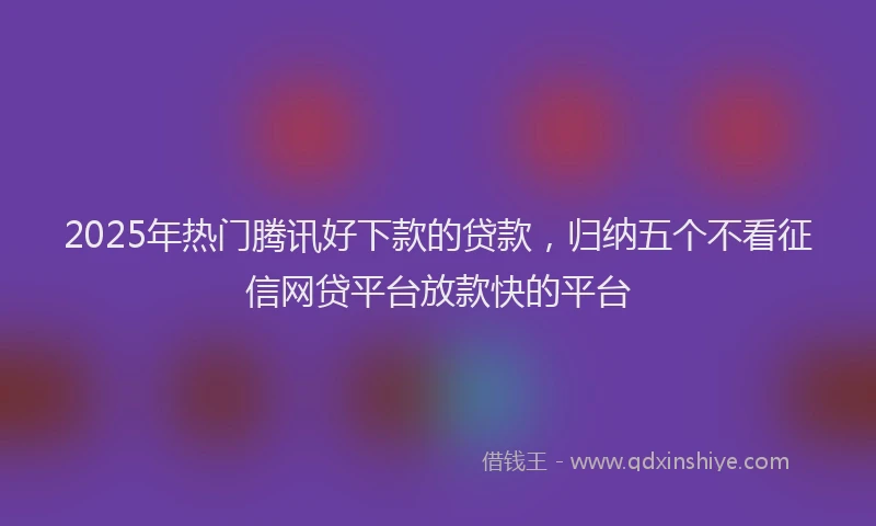 2025年热门腾讯好下款的贷款，归纳五个不看征信网贷平台放款快的平台