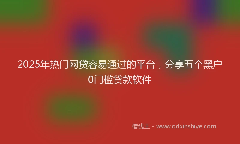 2025年热门网贷容易通过的平台，分享五个黑户0门槛贷款软件