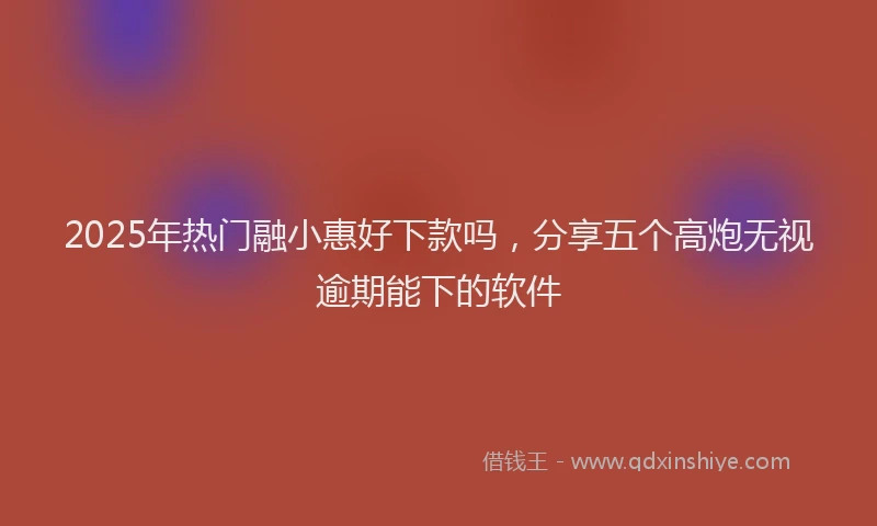 2025年热门融小惠好下款吗，分享五个高炮无视逾期能下的软件