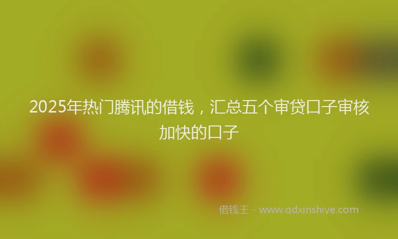2025年热门腾讯的借钱，汇总五个审贷口子审核加快的口子