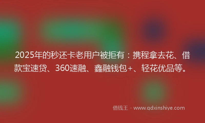 2025年的秒还卡老用户被拒有：携程拿去花、借款宝速贷、360速融、鑫融钱包+、轻花优品等。