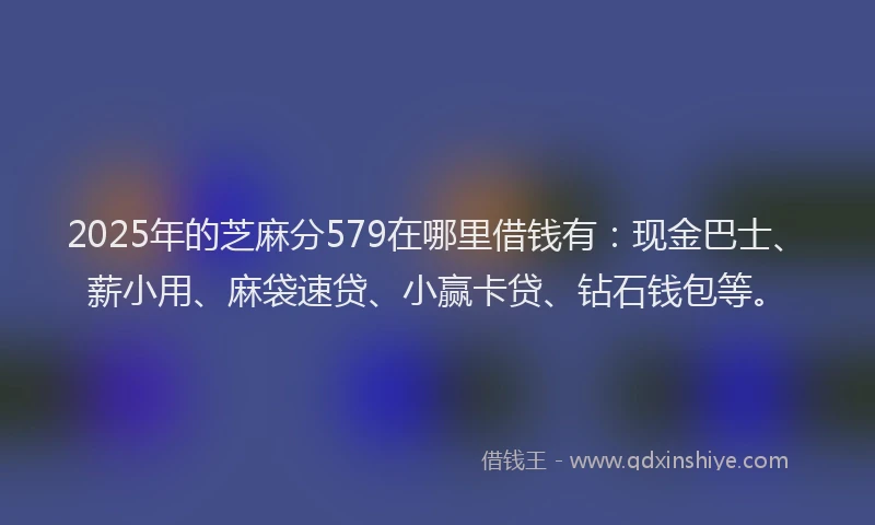 2025年的芝麻分579在哪里借钱有：现金巴士、薪小用、麻袋速贷、小赢卡贷、钻石钱包等。