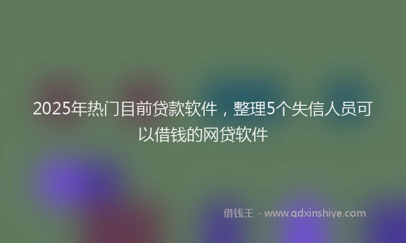2025年热门目前贷款软件，整理5个失信人员可以借钱的网贷软件