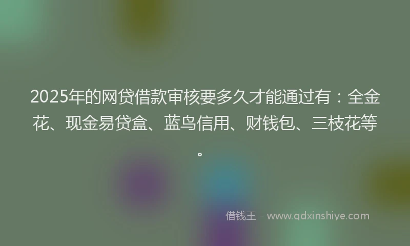 2025年的网贷借款审核要多久才能通过有：全金花、现金易贷盒、蓝鸟信用、财钱包、三枝花等。