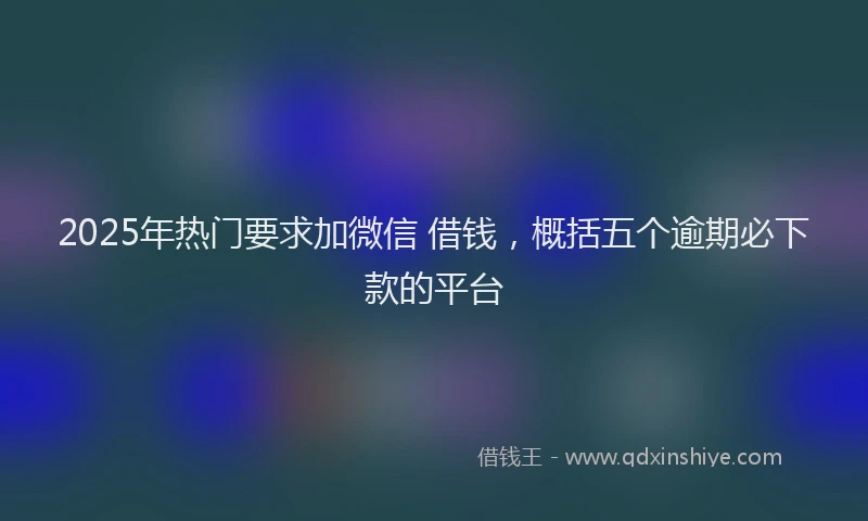 2025年热门要求加微信 借钱，概括五个逾期必下款的平台