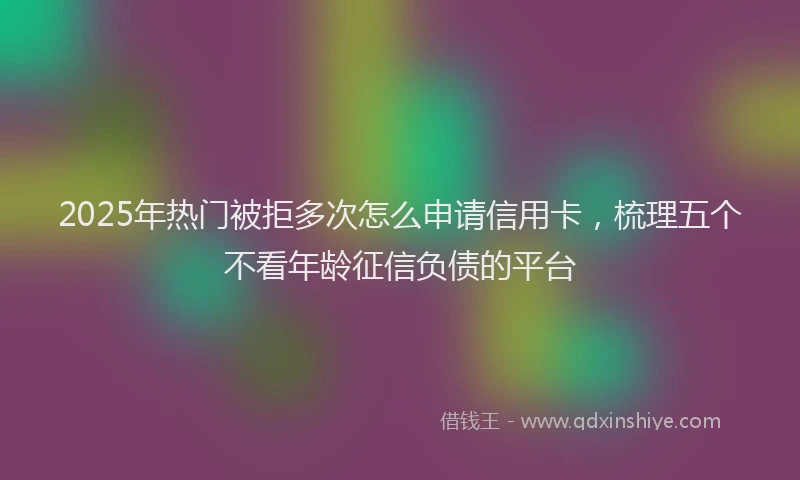 2025年热门被拒多次怎么申请信用卡，梳理五个不看年龄征信负债的平台