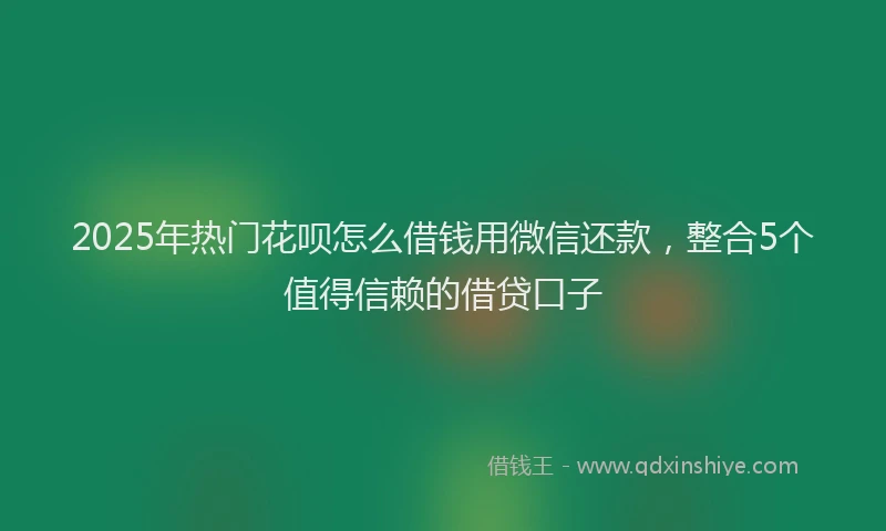 2025年热门花呗怎么借钱用微信还款，整合5个值得信赖的借贷口子