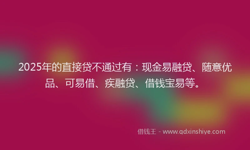 2025年的直接贷不通过有：现金易融贷、随意优品、可易借、疾融贷、借钱宝易等。