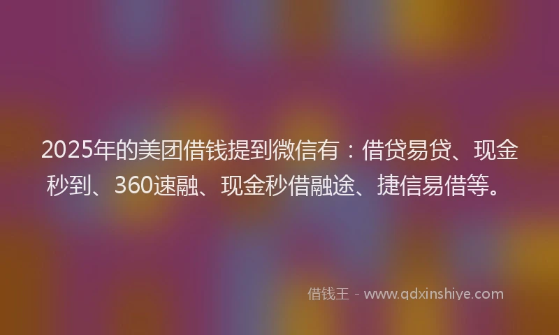2025年的美团借钱提到微信有：借贷易贷、现金秒到、360速融、现金秒借融途、捷信易借等。