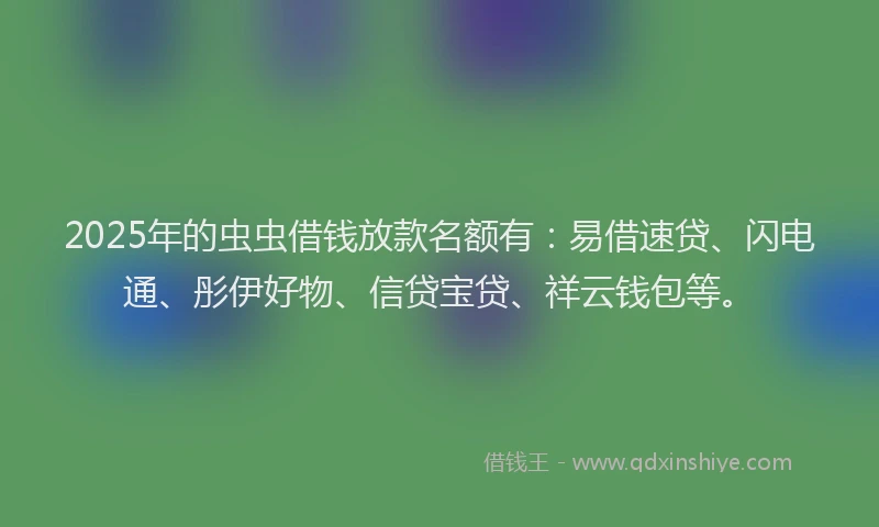 2025年的虫虫借钱放款名额有：易借速贷、闪电通、彤伊好物、信贷宝贷、祥云钱包等。