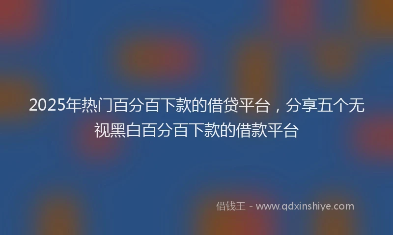 2025年热门百分百下款的借贷平台，分享五个无视黑白百分百下款的借款平台