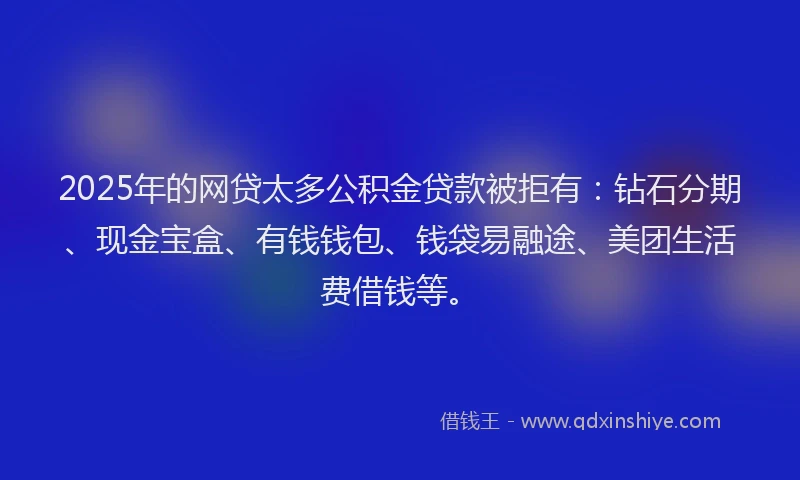 2025年的网贷太多公积金贷款被拒有：钻石分期、现金宝盒、有钱钱包、钱袋易融途、美团生活费借钱等。