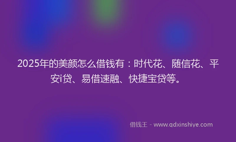 2025年的美颜怎么借钱有：时代花、随信花、平安i贷、易借速融、快捷宝贷等。