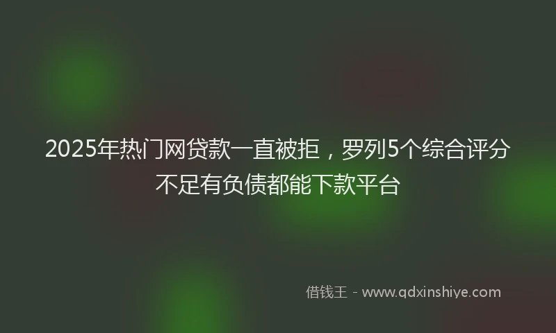 2025年热门网贷款一直被拒，罗列5个综合评分不足有负债都能下款平台