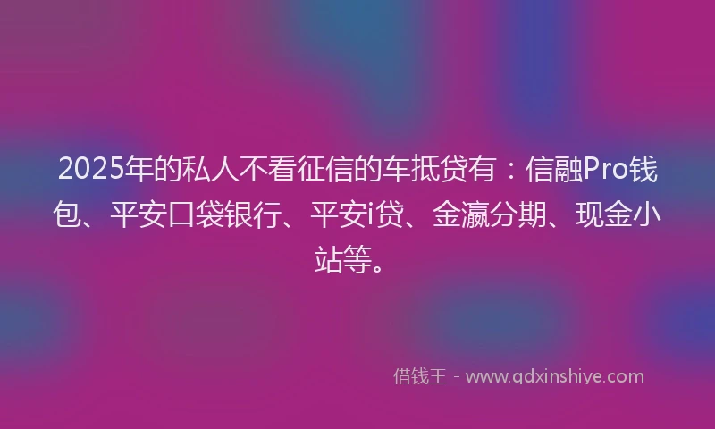 2025年的私人不看征信的车抵贷有：信融Pro钱包、平安口袋银行、平安i贷、金瀛分期、现金小站等。