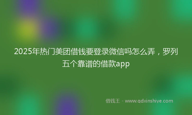2025年热门美团借钱要登录微信吗怎么弄，罗列五个靠谱的借款app