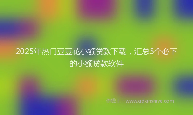 2025年热门豆豆花小额贷款下载，汇总5个必下的小额贷款软件