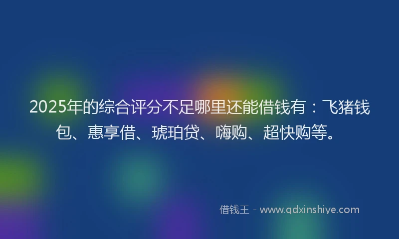2025年的综合评分不足哪里还能借钱有：飞猪钱包、惠享借、琥珀贷、嗨购、超快购等。