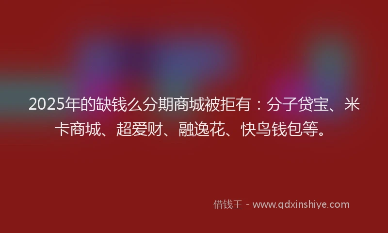 2025年的缺钱么分期商城被拒有：分子贷宝、米卡商城、超爱财、融逸花、快鸟钱包等。