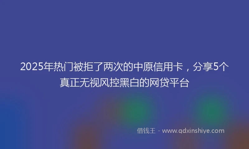2025年热门被拒了两次的中原信用卡，分享5个真正无视风控黑白的网贷平台