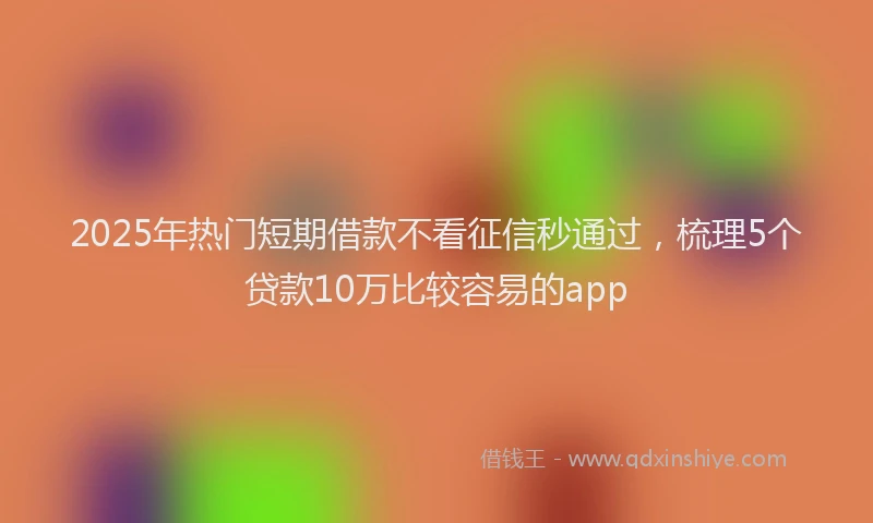 2025年热门短期借款不看征信秒通过，梳理5个贷款10万比较容易的app