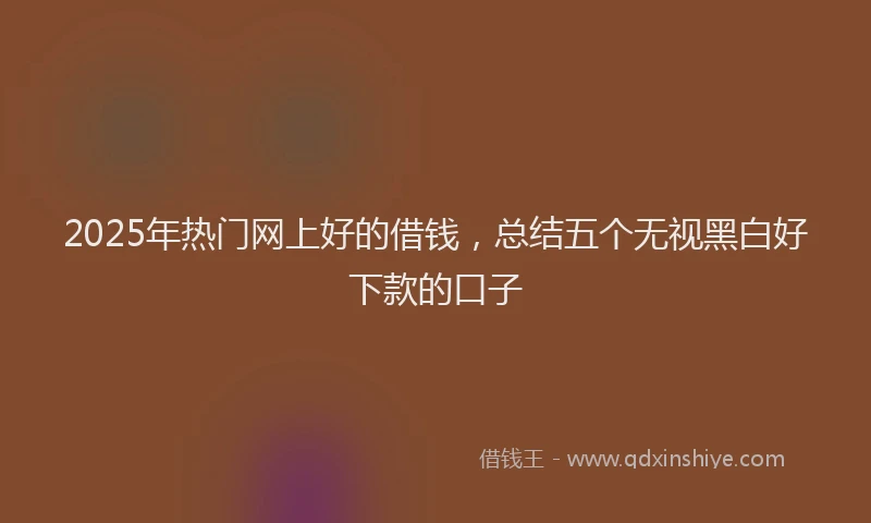 2025年热门网上好的借钱，总结五个无视黑白好下款的口子