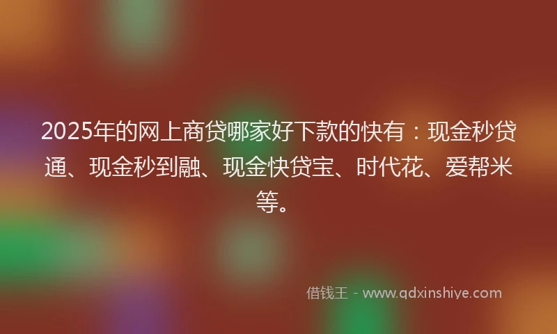 2025年的网上商贷哪家好下款的快有：现金秒贷通、现金秒到融、现金快贷宝、时代花、爱帮米等。