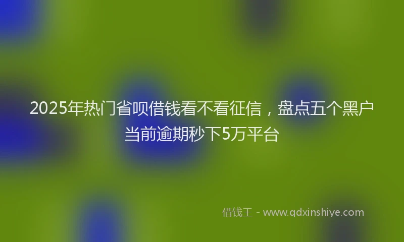 2025年热门省呗借钱看不看征信，盘点五个黑户当前逾期秒下5万平台