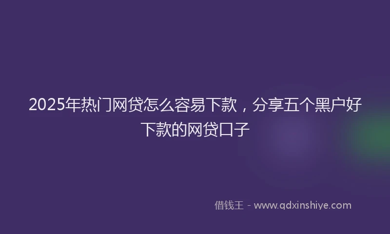 2025年热门网贷怎么容易下款，分享五个黑户好下款的网贷口子