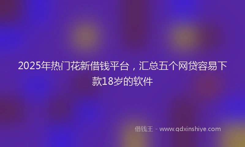 2025年热门花新借钱平台，汇总五个网贷容易下款18岁的软件