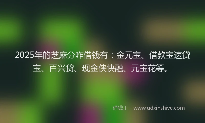 2025年的芝麻分咋借钱有：金元宝、借款宝速贷宝、百兴贷、现金侠快融、元宝花等。