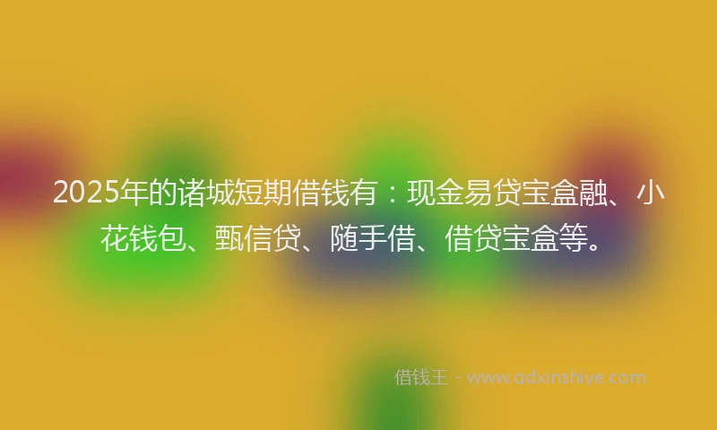 2025年的诸城短期借钱有：现金易贷宝盒融、小花钱包、甄信贷、随手借、借贷宝盒等。