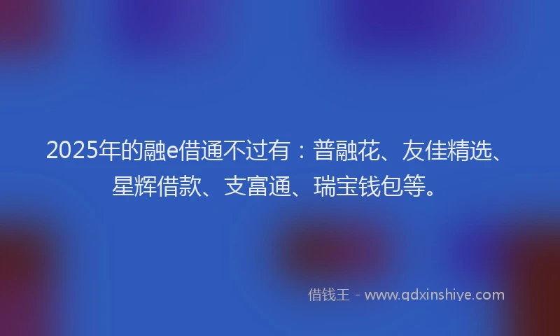 2025年的融e借通不过有：普融花、友佳精选、星辉借款、支富通、瑞宝钱包等。